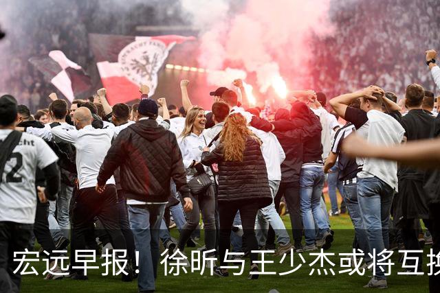 宏远早报！徐昕与王少杰或将互换，朱芳雨做出重大决定，张文逸即将续约
